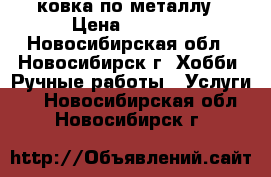 ковка по металлу › Цена ­ 1 000 - Новосибирская обл., Новосибирск г. Хобби. Ручные работы » Услуги   . Новосибирская обл.,Новосибирск г.